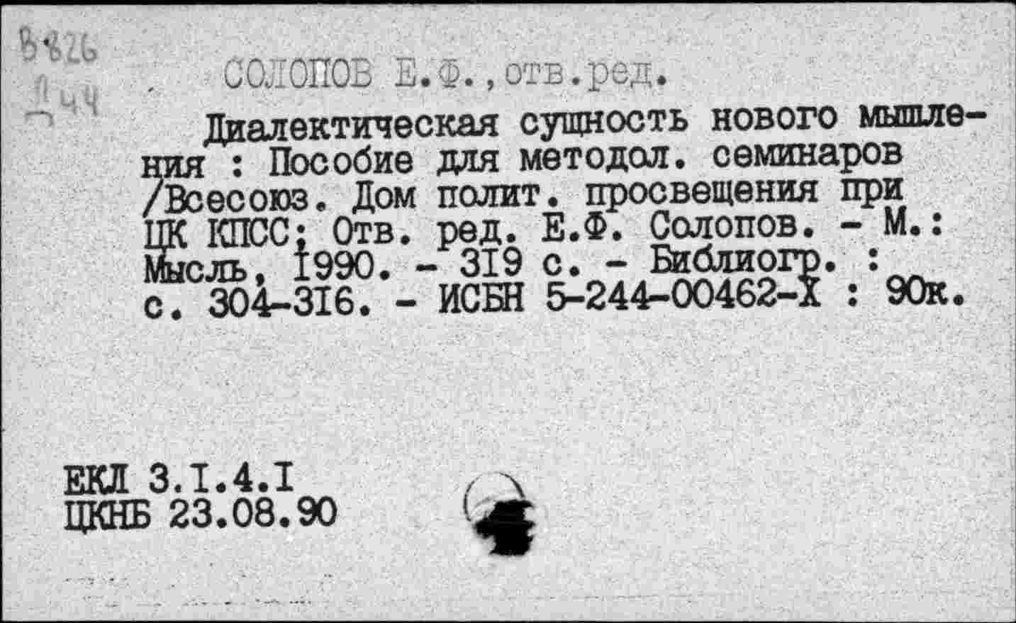 ﻿Дчч
СОЛОПОВ Е.Ф. , отв.ред.
Диалектическая сущность нового мышления : Пособие для методол. семинаров /Всесоюз. Дом полит, просвещения при ЦК КПСС; Отв. ред. Е.Ф. Солопов. - М.: йсль, 1990. - 319 с. - Библиогр. : с. 304-316. - ИСБН 5-244-00462-Х : 90к.
ЕКЛ 3.1.4.1
ЦКНБ 23.08.90
